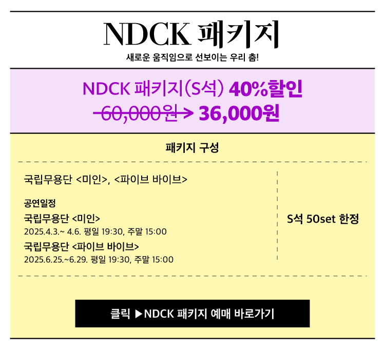 NDCK 패키지
새로운 움직임으로 선보이는 우리 춤

NDCK 패키지 S석 40퍼센트 할인
60000원 36000원

패키지 구성
국립무용단 마인 파이브 바이브

공연일정
국립무용단 마인
2025.4.3 ~ 4.6 평일 19:30 주말 15:00

국립무용단 파이브 바이브
2025.6.25 ~ 6.29 평일 19:30 주말 15:00

S석 50set 한정

클릭 NDCK 패키지 예매 바로가기
