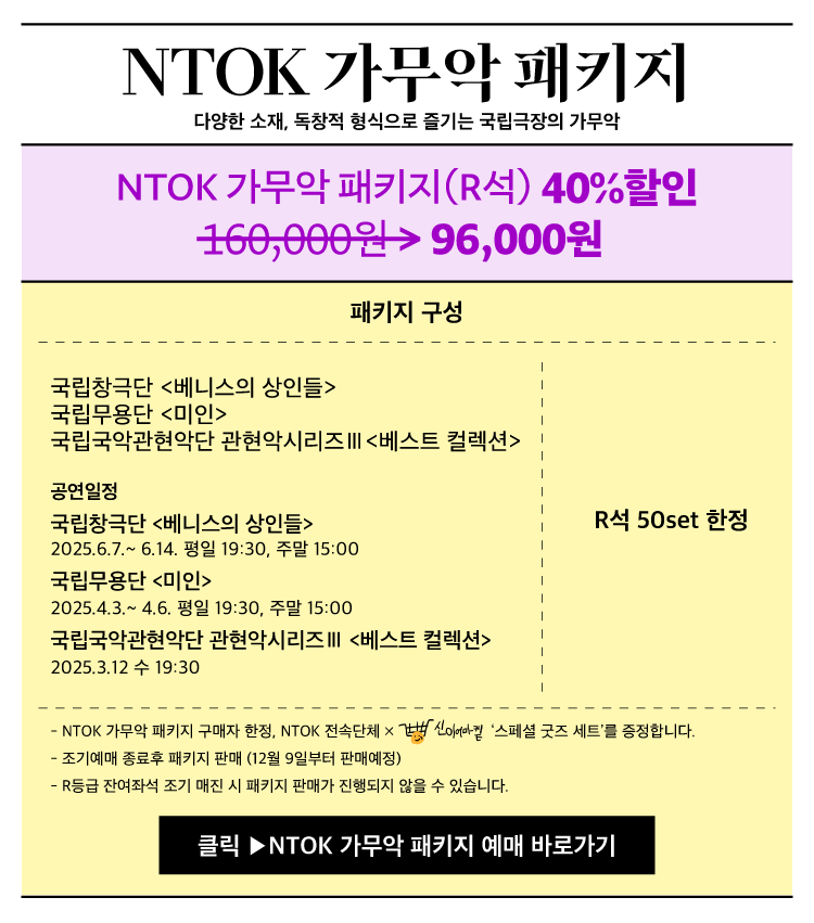 NTOK 가무악 패키지
다양한 소재 독창적 형식으로 즐기는 국립극장의 가무악

NTOK 가무악 패키지 R석 40퍼센트 할인
160000원 96000원

패키지 구성
국립창극단 베니스의 상인들
국립무용단 마인
국립국악관현악단 관현악시리즈III 베스트 컬렉션

공연일정
국립창극단 베니스의 상인들
2025.6.7 ~ 6.14 평일 19:30 주말 15:00

국립무용단 마인
2025.4.3 ~ 4.6 평일 19:30 주말 15:00

국립국악관현악단 관현악시리즈III 베스트 컬렉션
2025.3.12 수 19:30

R석 50set 한정

NTOK 가무악 패키지 구매자 한정 NTOK 전속단체 스페셜 굿즈 세트를 증정합니다
조기예매 종료후 패키지 판매 12월 9일부터 판매예정
R등급 잔여좌석 조기 매진 시 패키지 판매가 진행되지 않을 수 있습니다

클릭 NTOK 가무악 패키지 예매 바로가기
