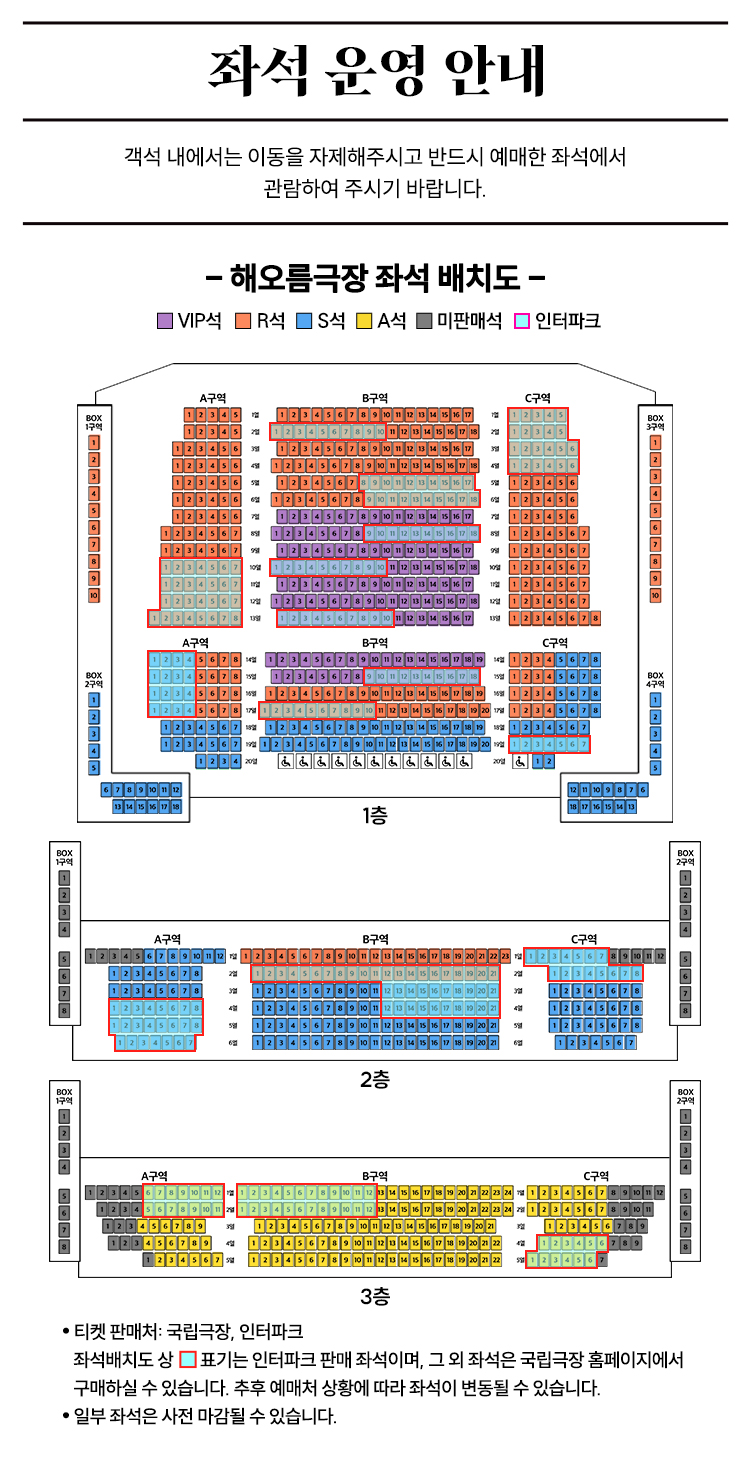 좌석 운영 안내  
객석 내에서는 이동을 자제해주시고 반드시 예매한 좌석에서 관람하여 주시기 바랍니다.  

해오름극장 좌석 배치도  
VIP석 R석 S석 A석 미판매석 인터파크  

티켓 판매처 국립극장 인터파크  
좌석배치도 상  표시된 좌석은 인터파크 판매 좌석이며 그 외 좌석은 국립극장 홈페이지에서 구매하실 수 있습니다.  
추후 예매처 상황에 따라 좌석이 변동될 수 있습니다.  
일부 좌석은 사전 마감될 수 있습니다.
