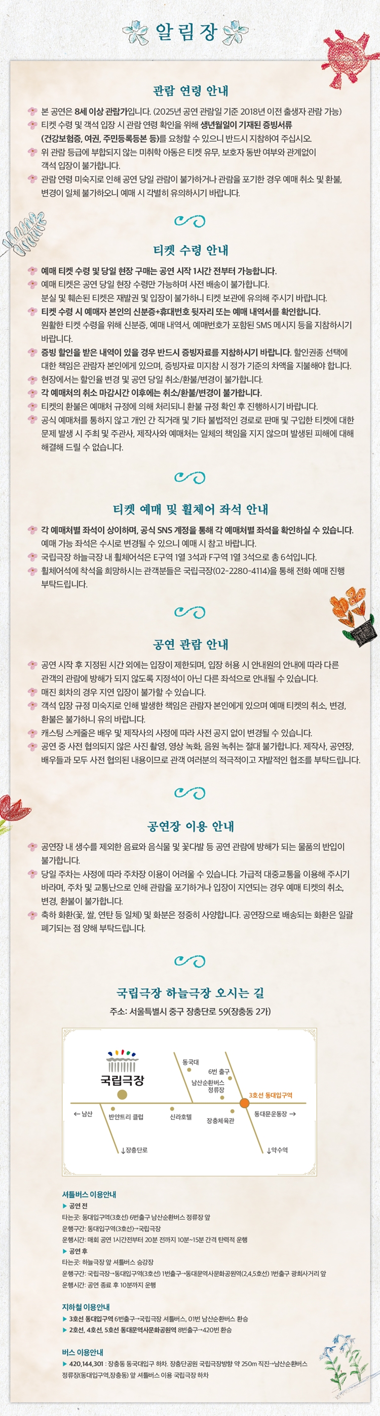 알림장

관람 연령 안내
- 본 공연은 8세 이상 관람가입니다. (2025년 공연 관람일 기준 2018년 이전 출생자 관람 가능)  
- 티켓 수령 및 객석 입장 시 관람 연령 확인을 위해 생년월일이 기재된 증빙서류 (건강보험증, 여권, 주민등록등본 등)를 요청할 수 있으니 반드시 지참하여 주십시오.  
- 위 관람 등급이 불확실한 미취학 아동은 티켓 유무, 보호자 동반 여부와 관계없이 객석 입장이 불가합니다.  
- 관람 연령 미숙지로 인해 공연 당일 관람이 불가하거나 관람을 포기한 경우 예매 취소 및 환불, 변경이 일체 불가능하오니 예매 시 각별히 유의하시기 바랍니다.  

티켓 수령 안내
- 예매 티켓 수령 및 당일 현장 구매는 공연 시작 1시간 전부터 가능합니다.  
- 예매 티켓은 공연 당일 현장 수령만 가능하며 사전 발권은 불가합니다.  
- 본인 및 취소된 티켓은 재발권 및 입장이 불가하니 티켓 보관에 유의해 주시기 바랍니다.  
- 예매 시 선택한 수령 방식 및 지정 예매처에서만 티켓 수령이 가능합니다.  
- 할인 티켓은 공연 당일 할인 증빙 자료 미지참 시 차액 지불 후 공연 관람 가능하며, 차액 미지불 시 입장이 불가합니다.  
- 증빙 확인은 현장에서만 가능하며 공연 종료 후에는 소급 적용되지 않으니 예매자 본인이 할인 증빙 서류를 반드시 지참하시기 바랍니다.  
- 할인 확인은 관람자 본인에게 있으며, 증빙자료 미지참 시 정가 기준의 차액을 지불해야 합니다.  
- 현장에서의 할인율 변경 및 공연 당일 취소/환불/변경이 불가합니다.  
- 공연 시작 이후에는 매표소가 이용 불가해 예매/현장 발권이 불가합니다.  
- 티켓의 불법은 예매처 규정에 의해 처리되니 불법 규정 확인 후 진행하시기 바랍니다.  
- 공식 예매처를 통하지 않고 개인 간 직거래 및 기타 불법적인 경로로 판매 및 구입한 티켓으로 인해 발생한 문제는 일체 책임지지 않으며, 재차 발생 시 피해에 대해 해결해 드릴 수 없습니다.  

티켓 예매 및 휠체어 좌석 안내
- 각 예매처별 좌석이 상이하며, 공식 SNS 계정을 통해 각 예매처별 좌석을 확인하실 수 있습니다.  
- 예매 가능 좌석은 수시로 변경될 수 있으니 예매 시 참고 바랍니다.  
- 국립극장 하늘극장 내 휠체어석은 2구역 1열 34번과 F구역 1열 34번으로 총 6석입니다.  
- 휠체어석에 좌석을 희망하시는 관람객은 국립극장 고객센터(02-2280-4114)를 통해 전화 예매 진행 부탁드립니다.  

공연 관람 안내
- 공연 시작 후 지정된 시간 외에는 입장이 제한되며, 입장 허용 시 안내원의 안내에 따라 다른 관객의 관람에 방해가 되지 않도록 지정된 좌석으로 안내드리오니 반드시 협조 부탁드립니다.  
- 공연 중 퇴장 시에는 재입장이 불가하오니 공연 시작 전 화장실 이용 및 휴대전화 전원을 꺼주시고, 입장 완료 후 공연 관람을 유의 바랍니다.  
- 캐스팅 스케줄은 배우 및 제작사 사정에 따라 사전 공지 없이 변경될 수 있습니다.  
- 공연 중 사전 협의되지 않은 사진 촬영, 영상 촬영, 음원 녹취는 절대 불가합니다. 제작사, 공연장, 배우들은 모두 사전 협의된 내용이므로 관객 여러분의 적극적인 자발적인 협조를 부탁드립니다.  

공연장 이용 안내
- 공연장 내 생수를 제외한 음료와 음식물 및 꽃다발 등 공연 관람에 방해가 되는 물품의 반입이 불가합니다.  
- 당일 주차는 사정에 따라 주차장 이용이 어려울 수 있습니다. 가급적 대중교통을 이용해 주시기 바라며, 주차 및 교통난으로 인해 관람을 포기하거나 입장이 지연되는 경우 예매 티켓의 취소, 변경, 환불이 불가합니다.  
- 화환(꽃다발, 쌀, 연탄 등 일체) 및 화분은 정중히 사양합니다. 공연장으로 배달되는 화환은 일괄 폐기되는 점 양해 부탁드립니다.  

국립극장 하늘극장 오시는 길
주소: 서울특별시 중구 장충단로 59 (장충동 2가)  

셔틀버스 이용안내
- 공연 전  
탑승: 동대입구역(3호선) 6번 출구 남산순환버스 정류장 앞  
운행구간: 동대입구역(3호선)↔국립극장  
운행시간: 공연 1회차 공연 시작 1시간 전부터 공연 20분 전까지 10분~15분 간격 탄력적 운행  

- 공연 후  
탑승: 국립극장 주차장 내 셔틀버스 승강장  
하차: 국립극장→동대입구역(3호선) 6번 출구 1번출구→동대문역사문화공원역(2,4,5호선) 버스정류장→광희사거리 앞  
운행시간: 공연 종료 후 10분까지 운행  

지하철 이용안내
- 3호선 동대입구역 하차, 6번 출구→국립극장 셔틀버스, 1번 남산순환버스 환승  
- 2호선, 4호선, 5호선 동대문역사문화공원역 하차→420번 환승  

버스 이용안내
- 420, 144, 301번, 장충동 동대입구역 하차, 장충동 국립극장까지 약 250m 직진→남산순환버스 정류장(동대입구역·장충동) 후 셔틀버스 이용 국립극장 하차

