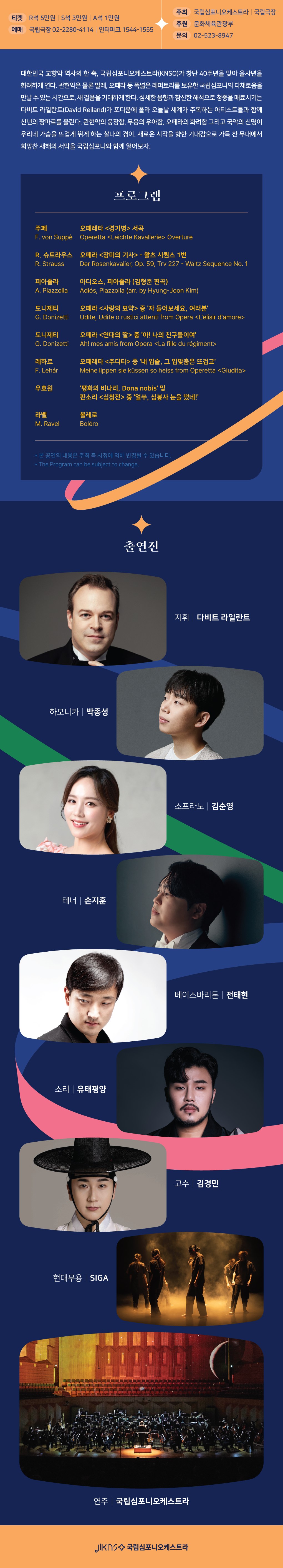 〈국립심포니오케스트라 2025 시즌 오프닝 콘서트 안내 포스터〉

티켓: R석 5만원, S석 3만원, A석 1만원  
예매: 국립극장 02-2280-4114, 인터파크 1544-1555  
주최: 국립심포니오케스트라, 국립극장  
후원: 문화체육관광부  
문의: 02-523-8497  

내용:  
대한민국 교향악 역사 한 축을 담당해온 국립심포니오케스트라(KNSO)가 창단 40주년을 맞아 선보이는 시즌 오프닝 콘서트. 레퍼토리시즌의 첫 무대로 지휘자 다비트 라일란트가 이끌며, 소프라노 김순영, 테너 손지훈, 베이스바리톤 전태현, 하모니카 연주자 박종성, 소리꾼 유태평양, 교수 김경민, 현대무용단 SIGA가 협연. 

프로그램:  
- 주페: 오페레타 《경기병 서곡》  
- 리하르트 슈트라우스: 오페라 《영웅의 생애》 중 발췌  
- 피아졸라: 오페라-탄고 《마리아 데 부에노스아이레스》 중 발췌  
- 도니체티: 오페라 《사랑의 묘약》 중 아리아 