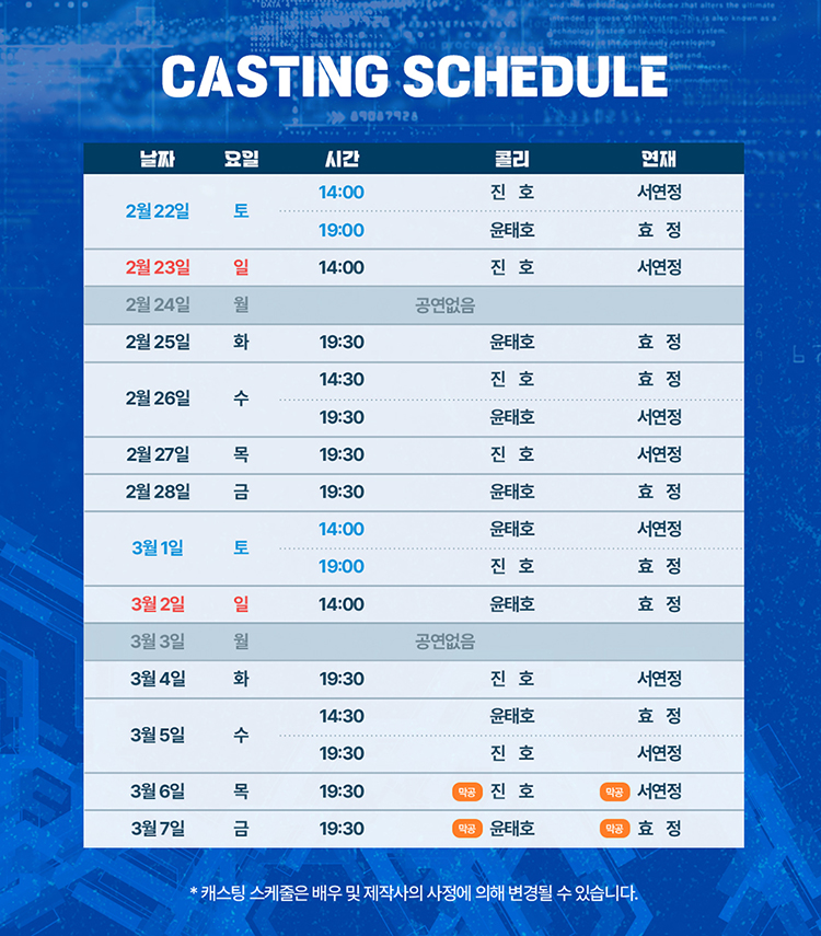 CASTING SCHEDULE  

날짜 / 요일 / 시간 / 콜리 / 연재  

2월 22일 토  
14:00 진호 – 서연정  
19:00 윤태호 – 효정  

2월 23일 일  
14:00 진호 – 서연정  

2월 24일 월  
공연없음  

2월 25일 화  
19:30 윤태호 – 효정  

2월 26일 수  
14:30 진호 – 효정  
19:30 윤태호 – 서연정  

2월 27일 목  
19:30 진호 – 서연정  

2월 28일 금  
19:30 윤태호 – 효정  

3월 1일 토  
14:00 윤태호 – 서연정  
19:00 진호 – 효정  

3월 2일 일  
14:00 윤태호 – 효정  

3월 3일 월  
공연없음  

3월 4일 화  
19:30 진호 – 서연정  

3월 5일 수  
14:30 윤태호 – 효정  
19:30 진호 – 서연정  

3월 6일 목  
19:30 진호 – 서연정 (막공)  

3월 7일 금  
19:30 윤태호 – 효정 (막공)  

하단 안내: 캐스팅 스케줄은 배우 및 제작사의 사정에 의해 변경될 수 있습니다.
