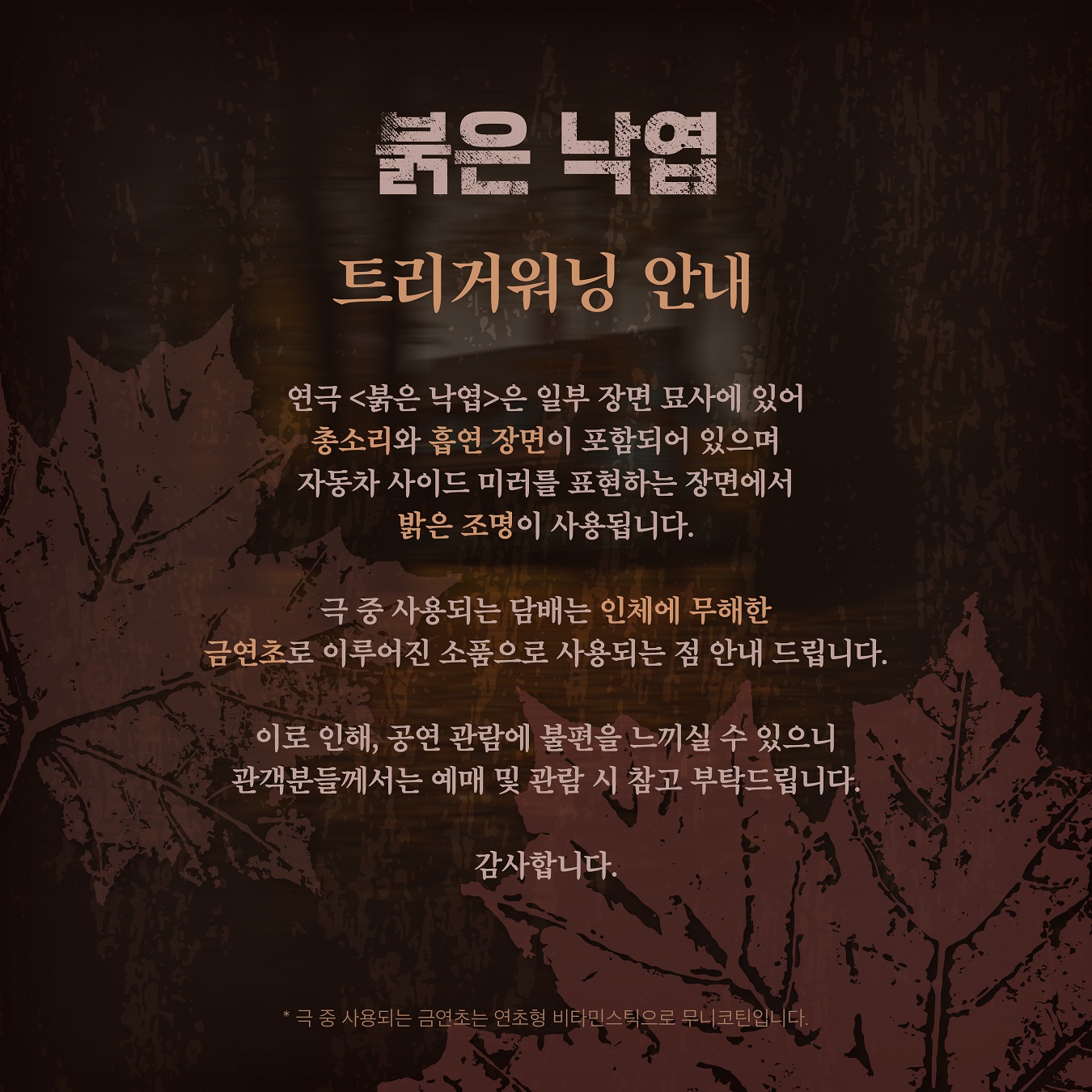 〈붉은 낙엽〉 트리거워닝 안내 포스터.  
내용: 연극 〈붉은 낙엽〉은 일부 장면 묘사에 있어 총소리와 흡연 장면이 포함되며, 자동차 사이드 미러를 표현하는 장면에서 밝은 조명이 사용됨.  

사용되는 담배는 인체에 무해한 금연초로 이루어진 소품임을 안내.  
이로 인해 일부 관객에게 불편을 줄 수 있으니 예매 및 관람 시 참고 바람.  

하단 주석: “극 중 사용되는 금연초는 연초형 비타민스틱으로 무니코틴입니다.”  
배경: 어두운 갈색에 낙엽 패턴이 깔려 있어 작품의 분위기를 강조.