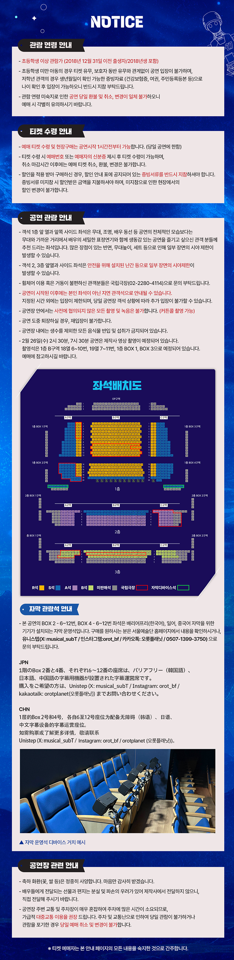 NOTICE    관람 연령 안내   - 초등학생 이상 관람가 (2018년 12월 31일 이전 출생자, 2018년생 포함)   - 초등학생 이하 어린이의 경우 티켓 유무, 보호자 동반 여부와 관계없이 관람이 불가하며, 저학년 관람객의 경우 생년월일 확인 가능한 증빙자료(건강보험증, 여권, 주민등록등본 등)로 나이 확인 요청이 가능하니 반드시 지참 부탁드립니다.   - 관람 연령 미숙지로 인한 공연 당일 환불 및 취소, 변경이 일체 불가하오니 예매 시 각별히 유의하시기 바랍니다.    티켓 수령 안내   - 예매 티켓 수령 및 현장 구매는 공연 시작 1시간 전부터 가능합니다 (당일 공연에 한함).   - 티켓 수령 시 예매자 본인 확인 또는 예매자와 신분증 제시 후 티켓 수령이 가능하며, 취소·변경·환불은 공연 당일 불가합니다.   - 할인받은 티켓의 경우 증빙자료 확인 후 수령 가능하며, 입장 시 할인 증빙자료를 반드시 지참해야 합니다.   - 증빙자료 미지참 시 할인받은 금액을 지불해야 하며, 미지참으로 인한 환불이나 변경이 불가합니다.    공연 관람 안내   - 객석 1층 오케스트라 피트 및 양측 좌석은 무대, 조명, 배우 동선 등 공연의 특성상 시야 방해가 있을 수 있습니다. 많은 장점이 있는 반면, 무대 세트로 인해 일부 구역의 시야 제한이 발생할 수 있습니다.   - 객석 2, 3층 일부 좌석도 좌석 안전을 위해 설치된 난간 등으로 일부 구역의 시야 제한이 발생할 수 있습니다.   - 휠체어 이용 좌석 등은 국립극장 고객센터(02-2280-4114)로 문의 바랍니다.   - 공연 시작 이후에는 본인 좌석이 아닌 지정 좌석으로 안내될 수 있습니다.   - 지방공연 사정 또는 연출의 필요성에 따라 공연 일부의 설명이 다르거나 구성 변경이 있을 수 있습니다.   - 공연 중 사전 협의되지 않은 사진 촬영, 영상 촬영, 음원 녹취는 불가합니다 (리뷰용 촬영 가능).   - 공연 도중 퇴장하실 경우 재입장이 불가합니다.   - 배우와의 거리 및 무대 특성상, 공연 중 배우와의 직접적인 접촉은 금지되어 있습니다.   - 2월 26일(수) 공연은 영상 촬영이 있으며, 3월 7일(금) 공연은 제작사 사정으로 일부 좌석 판매가 진행되지 않습니다 (109번~111번, 1층 BOX 1, 3번 일부 좌석).    좌석배치도   R석, S석, A석, B석, 미판매석, 국립극장, 자막디바이스석 표기된 좌석 배치도 이미지 포함.    자막 관람석 안내   - 본 공연의 BOX 2~6·12번, BOX 4~6·12번 좌석은 배리어프리(한국어, 영어, 중국어 자막) 서비스를 위한 장비가 설치되는 자막 운영석입니다. 구매를 원하시는 분은 공연 안내 페이지에서 내용 확인 가능.   - 문의: 유니스템 (X: musical_subT / Instagram: orot_bf / KakaoTalk: 오롯플랫폼 / 0507-1399-3750).   - 이미지: 자막 운영석 디바이스 거치 예시.    공연장 관련 안내   - 축하 화환(꽃, 쌀 등)은 정중히 사양합니다.   - 배우들에게 전달되는 선물과 편지는 로비 및 안내소에서만 전달 가능하며, 직접 전달은 불가합니다.   - 공연장 주변 교통 및 주차 상황이 매우 혼잡하므로 가급적 대중교통 이용 권장.   - 주차 및 교통 문제로 인한 관람 포기 및 지연은 예매 취소 및 변경이 불가합니다.    하단 문구: 티켓 예매자는 본 안내 페이지의 모든 내용을 숙지한 것으로 간주합니다. 