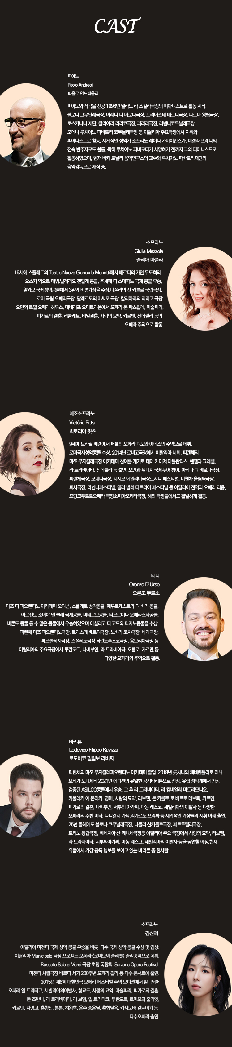 CAST

피아노
Paolo Andreoli
파올로 안드레올리

피아노와 작곡을 전공 1989년 밀라노 라 스칼라극장의 피아니스트로 활동 시작. 볼차노 코무날레극장, 아마네 네 테아트로극장, 트리에스테 베르디극장, 파르마 왕립극장, 도스카나 시립, 갈라라테 민립극장, 바리극장, 로비고코무날극장, 모데나 극장, 피렌체 코무날극장 등 이탈리아 주요극장에서 지휘와 피아니스트로 활동. 세계적인 성악가 스코토, 라이몬디카바예바스, 마렐라 코르네고, 찰슨 맥커더 등과 활동. 특히 루치아노 파바로티와 사랑의 묘약까지 그의 피아니스트로 활동하였으며, 현재 밀라노 도림발디 음악연구소의 교수와 주임자. 파바로티재단의 음악감독으로 재직 중.

소프라노
Giulia Mazzola
줄리아 마촐라

19세에 스팔레토의 Teatro Nuovo Giancarlo Menotti에서 베르디가의 가면 무도회의 오스카 역으로 데뷔. 베리칸오 국제콩쿨, 주세페 디 스테파노 국제 콩쿨 우승, 일본 국제성악콩쿨 3위와 비평가상을 수상. 나폴리의 산 카를로 극장, 로마 오페라극장, 팔레르모의 마시모 극장, 칼리아리의 리리코 극장, 오리엔 로마 오페라 하우스, 테아트로 오리온에서 공연. 루체르나 극장에서 카르멘, 파가니니 공연, 리골레토, 루치아, 라보엠, 사랑의 묘약, 카르멘, 신데렐라 등의 오페라 주연으로 활동.

메조소프라노
Victoria Pitts
빅토리아 핏츠

잉글랜드 브라이턴에서 퍼셀의 오페라 디도와 에네아스 주연으로 데뷔. 영국 왕립음악원에서 졸업. 2014년 파리오페라콩쿨 우승. 피렌체의 마지오무지칼레극장에서 아멜리아 칼로 역의 무대에 올랐고, 산토리 극장에서 크레올라 공연. 오페라 레퍼토리는 로시니의 체네렌톨라, 라보엠, 카르멘, 투란도트 등. 밀라노 오페라극장, 베로나 오페라극장, 로마 국립극장, 피렌체 오페라극장에서 활약. 국립극장 오케스트라와 협연. 현재 국립오페라단에서 활동.

테너
Oronzo D’Urso
오론조 두르소

마조 티 파오레트노, 아카데미 오디타, 스팔레토 성악콩쿨, 에쿠르지스트라 디 이탈리아, 몽코, 아르헨티노 오페라 협회 국제콩쿨, 비엔타콩쿨, 타르코니 오페라스타콩쿨, 비토토 콩쿨 등 수 많은 콩쿨에서 우승. 이탈리아 로마와 무리코 극장에서 공연. 피렌체 비엔날레 극장, 로마산 베르디극장, 나폴리극장, 비엔극장, 피렌체밀라극장, 스팔레토극장 테아트로부르크극장, 알바마극장 등 이탈리아 주요극장에서 루치아, 라 트라비아타, 일 트리티코, 오텔로 등 다양한 오페라의 주역으로 활동.

바리톤
Lodovico Filippo Ravizza
로드비코 필리포 라비짜

파르마의 마죠 무지칼레극장 졸업. 아카데미 졸업. 2018년 툴리니 시 체펠루 극 데뷔. 피렌체 도니체티 2021년 디마치에서 유명한 공연비평으로 선정. 유럽 성악계에서 가장 경쟁력 있는 신예 바리톤 중 한사람. 콩쿨 입상 및 수상 다수. 구술 라 트라비아타, 라 캄파넬라 마르토리모니오, 카발레리아 루스티카나, 잉거, 사랑의 묘약, 라보엠, 구르드, 피오레 델 마레, 카르멘, 피가로의 결혼, 나부코, 세비야의 이발사, 라 체네도르, 시칠리아의 저녁 등 다양한 역할 연주. 오페라 주역 오디션 다수 통과. 25년 유럽에서 공연한 바 있으며, 나폴리 시립극장, 밀라노극장, 로마극장 등에서 공연. 로단느 음악원, 파르마 아카데미 교수로도 활동. 오페라 일 트리티코, 세비야의이발사, 청교도, 사랑의 묘약, 마술피리, 피가로의 결혼, 돈 죠반니, 라 트라비아타, 세비야의이발사, 라 체네도르, 시칠리아의 저녁 공연한 이력. 유럽에서 가장 촉망 받는 신예 바리톤 중 한사람.

소프라노
김신혜

이탈리아 마젠타 국제 성악 콩쿨 우승을 비롯 다수 국제 성악 콩쿨 수상 및 입상. 이탈리아 Municiplae 극장 프로젝트 오페라 로미오와 줄리엣 줄리엣역으로 데뷔. Busselo Sala di Verdi 극장 초청 독창회, Sarzana Opera Festival, 마젠타 시립극장 베리드 서거 200주년 오페라 갈라 등 다수 콘서트 출연. 2015년 제6회 대한민국 오페라 페스티벌 주역 오디션 발탁. 오페라 일 트리티코, 세비야의이발사, 청교도, 사랑의 묘약, 마술피리, 피가로의 결혼, 돈 죠반니, 라 트라비아타, 라 보엠, 일 트리티코, 투란도트, 로미오와 줄리엣, 카르멘, 자명고, 춘향전, 봄봄, 허왕후, 운수 좋은 날, 춘향탈온, 카사노바 길들이기 등 다수 오페라 출연.
