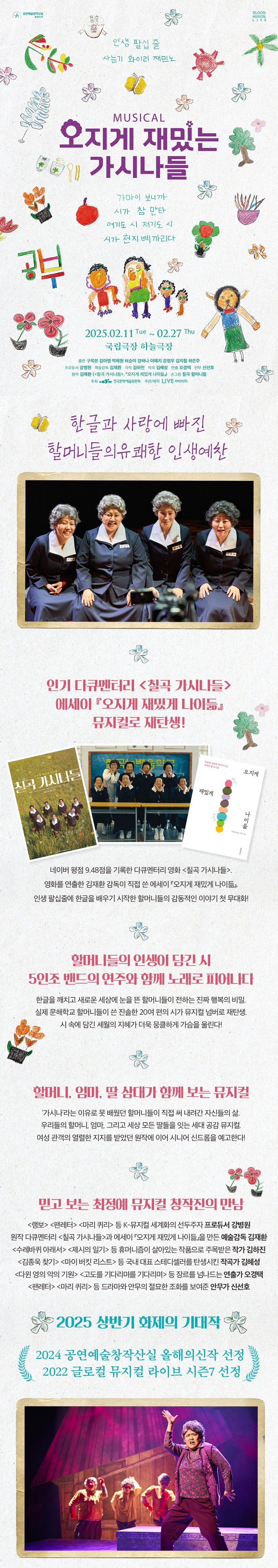 MUSICAL 오지게 재밌는 가시나들  
“인생 필살 웃음 사투리 와이리 재밌노”  

2025.02.11 Tue ~ 02.27 Thu  
국립극장 하늘극장  

가까이 보니까 시가 참 많다 어쩌든 시 전기든 시 시가 전지배끼리다  

한글과 사랑에 빠진 할머니들의 유쾌한 인생예찬  

인기 다큐멘터리 <칠곡 가시나들>  
에세이 『오지게 재밌게 나이듦』 뮤지컬로 재탄생!  

네이버 평점 9.48점을 기록한 다큐멘터리 영화 <칠곡 가시나들>  
영화에 출연한 칠곡 할매들의 삶이 직접 쓴 에세이 『오지게 재밌게 나이듦』.  
인생 끝자락의 관문을 배우기 시작한 할머니들의 감동적인 이야기가 펼쳐진다.  

할머니들의 인생이 담긴 시  
5인조 밴드의 연주와 함께 노래로 피어나다  
한글을 깨치고 새로운 세상의 눈을 뜬 할머니들이 전하는 진짜 웃음의 비밀.  
실제 주인공인 할머니들의 손 글씨와 삶이 편지와 유쾌한 뮤지컬 넘버로 재탄생.  
삶 속에 담긴 세월의 지혜가 담긴 웃음물결이 가슴을 울린다.  

할머니, 엄마, 딸 삼대가 함께 보는 뮤지컬  
가시나라는 이름으로 불렸던 할머니들의 직접 써 내려간 자신들의 삶.  
언제까지나 철없고 언제까지나 주체적인 존재로서 살아낸 그들의 웃음과 노래.  
관객들은 세대를 뛰어넘어 지금의 자신의 이야기를 만나 시공간을 초월해 공감한다.  

믿고 보는 작품에 뮤지컬 창작진의 만남  
<명동> <판타레나> <미라 퀸> 등 뮤지컬 세계적인 석학과 프로듀서 강병원.  
원작 다큐멘터리 <칠곡 가시나들>을 에세이 『오지게 재밌게 나이듦』으로 만든 예술감독 김재한.  
<스웨덴세탁소>에서 에세이 『당신의 이름을 지어다가 며칠은 먹었다』로 주목받은 작곡가 전수은.  
드라마 <지리산> <비밀의 숲>과 드라마 OST로 실력을 인정받은 작곡가 정세린.  
그리고 영화 <악인전> 등 드라마와 영화 음악감독으로 활동해온 작곡가 손은진.  
<레미제라블> <마타하리> 케빈 룸 드라마와 음악감독으로 활동한 조태형 보컬트레이너 참여.  

2025 상반기 화제의 기대작  
2024 공연예술창작산실 올해의신작 선정  
2022 글로벌 뮤지컬 라이브 시즌7 선정
