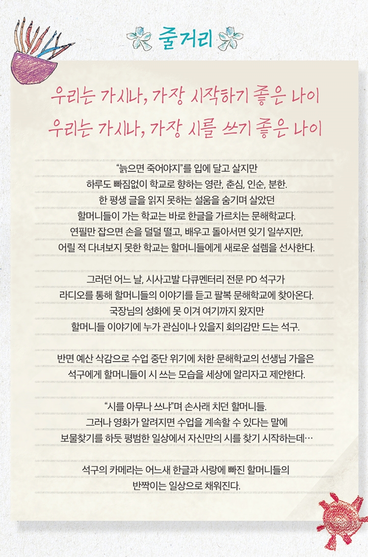 즐거리  

우리는 가시나, 가장 시작하기 좋은 나이  
우리는 가시나, 가장 시를 쓰기 좋은 나이  

늙으면 죽어야지를 입에 달고 살지만  
하루도 빠짐없이 학교로 향하는 영란, 춘심, 인순, 분한.  
한 평생 글을 읽지 못하는 설움을 숨기며 살아왔던  
할머니들이 가는 학교는 바로 한글을 가르치는 문해학교다.  

연필만 잡으면 손을 덜덜 떨고, 배우고 돌아서면 잊기 일쑤지만,  
어릴 적 다녀보지 못한 학교는 할머니들에게 새로운 설레임을 선사한다.  

그러던 어느 날, 시사고발 다큐멘터리 전문 PD 석구가  
라디오를 통해 할머니들의 이야기를 듣고 팔북 문해학교에 찾아온다.  
국장님의 성화에 못 이겨 여기까지 왔지만  
할머니들 이야기에 누가 관심이나 있을지 회의감만 드는 석구.  

반면 예산 삭감으로 수업 중단 위기에 처한 문해학교의 선생님 가을은  
석구에게 할머니들이 시 쓰는 모습을 세상에 알리자고 제안한다.  

시를 아무나 쓰냐며 손사래 치던 할머니들.  
그러나 영화가 알려지면 수업을 계속할 수 있다는 말에  
보물찾기를 하듯 평범한 일상에서 자신만의 시를 찾기 시작하는데…  

석구의 카메라는 어느새 한글과 사랑에 빠진 할머니들의  
반짝이는 일상으로 채워진다.

