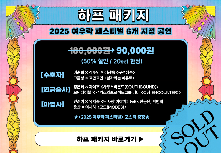 하프 패키지  
2025 여우락 페스티벌 6개 지정 공연  

180,000원 → 90,000원  
50퍼센트 할인 / 20set 한정  

수호자  
이춘희 × 김수연 × 김관숙 구전심수  
고금성 × 꼬만고만 남자라는 이유로  

연금술사  
정은혜 × 까데호 사우스바운드 SOUTHBOUND  
모던테이블 × 경기소리프로젝트그룹 나빈 접점 ENCOUNTER  

마법사  
인순이 × 유지숙 두 사랑 이야기 with 한웅원, 박범태  
용산 × 이재하 모드 MODES  

2025 여우락 페스티벌 포스터 증정  

하프 패키지 바로가기  

SOLD OUT
