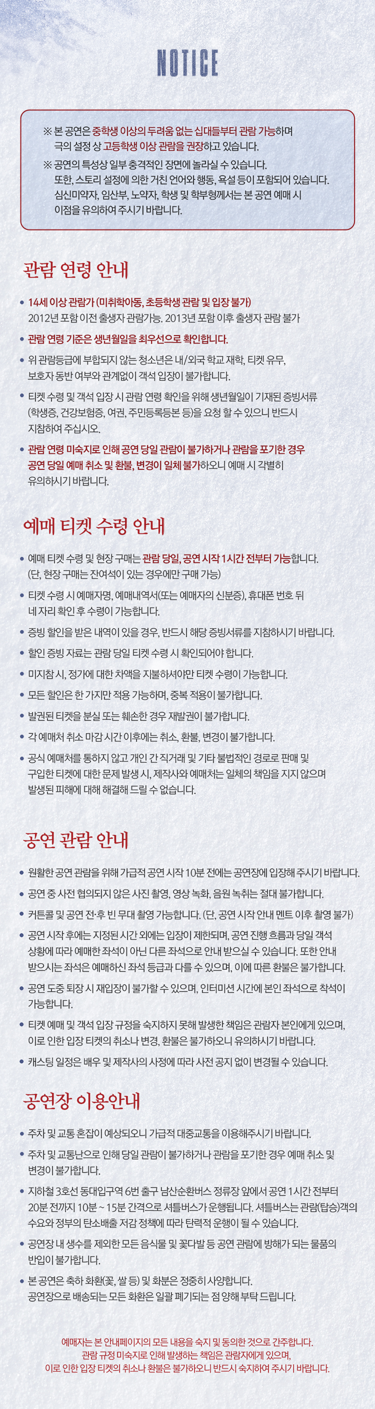 NOTICE
본 공연은 중학생 이상의 두려움 없는 심담들부터 관람 가능하며 극의 설정상 고등학생 이상 관람을 권장하고 있습니다.
공연의 특성상 일부 충격적인 장면에 놀랄 수 있습니다. 또한 스토리 설정에 의한 자칫 언어와 행동 욕설 등이 포함되어 있습니다.
심신미약자 임산부 노약자 학부모 학생 등 본 공연 예매 시 이 점을 유의하여 주시기 바랍니다.
관람 연령 안내
14세 이상 관람가 미취학아동 초등학생 관람 및 입장 불가
2012년 포함 이전 출생자 관람 가능, 2013년 포함 이후 출생자 관람 불가
관람 연령 기준은 생년월일을 최우선으로 확인합니다.
위 관람등급에 부합하지 않는 청소년은 내 외국 학교 재학 티켓 유무 보호자 동반 여부와 관계없이 객석 입장이 불가합니다.
티켓 수령 및 체크 시 관람 연령 충족을 위해 생년월일이 기재된 증빙서류 학생증 건강보험증 여권 주민등록등본 등을 요청할 수 있으며 반드시 지참하여 주십시오.
관람 연령 미충족으로 인해 공연 당일 관람이 불가하거나 관람을 포기한 경우 공연 당일 예매 취소 및 환불 변경이 일체 불가하오니 예매 시 각별히 유의하시기 바랍니다.
예매 티켓 수령 안내
예매 티켓 수령 및 현장 구매는 관람 당일 공연 시작 1시간 전부터 가능합니다. 단 현장 구매는 잔여석이 있는 경우에만 구매 가능
티켓 수령 시 예매자명 예매번호 또는 예매자의 신분증 휴대폰 번호 뒤 4자리 확인 후 수령이 가능합니다.
증빙 할인은 본인 내역이 있을 경우 반드시 해당 증빙서를 지참하시기 바랍니다.
예매자는 공연 당일 현장에서 티켓 수령 후 입장이 되어야 합니다.
미지참 시 정가에 대비한 차액을 지불해야 티켓 수령이 가능합니다.
모든 할인은 한 가지 할인만 적용 가능하며 중복 적용이 불가합니다.
발권된 티켓은 분실 또는 훼손한 경우 재발권이 불가합니다.
각 예매처 취소 마감 시간 이후에는 취소 환불 변경이 불가합니다.
공식 예매처를 통하지 않고 개인 간 직거래 및 기타 불법적인 경로로 판매 및 구입한 티켓에 대한 문제 발생 시 제작사와 예매처는 일체 책임을 지지 않으며 발생된 피해에 대해 해결해 드릴 수 없습니다.
공연 관람 안내
원활한 공연 관람을 위해 가급적 공연 시작 10분 전에는 공연장에 입장해 주시기 바랍니다.
공연 중 사전 협의되지 않은 사진 촬영 영상 녹음 등 촬영은 절대 불가합니다.
커튼콜 및 포토타임 중 본 무대 촬영은 가능합니다. 단 공연 시작 전 만일 이후 촬영 불가
공연 시작 후에는 지정된 시간 외에는 입장이 제한되며 공연 진행 상황에 따라 예매한 좌석이 아닌 다른 좌석으로 안내받으실 수 있습니다. 또한 안내에 협조하지 않을 경우 퇴장 조치될 수 있습니다.
공연 도중 퇴장 시 재입장이 불가할 수 있으며 인터미션 시간에 본인 좌석으로 착석이 가능합니다.
티켓 예매 및 객석 입장 규정을 준수하지 못해 발생한 책임은 관람자 본인에게 있으며 이로 인한 입장 티켓 취소나 변경 환불은 불가하오니 유의하시기 바랍니다.
캐스팅 일정은 배우 및 제작사의 사정에 따라 사전 공지 없이 변경될 수 있습니다.
공연장 이용 안내
주차 및 교통 혼잡이 예상되오니 가급적 대중교통을 이용해주시기 바랍니다.
주차 및 교통난으로 인해 당일 관람이 불가하거나 관람을 포기한 경우 예매 취소 및 변경이 불가합니다.
지하철 3호선 동대입구역 6번 출구 남산순환버스 정류장 앞에서 공연 1시간 전부터 공연장 셔틀버스가 2구간으로 분리하여 운영됩니다. 서울남산 국립극장과 주요 외부 주차장 구간을 왕복하며 탑승객에 따라 탑승 대기 및 운행 딜레이가 발생될 수 있습니다.
공연장 내 생수를 제외한 모든 음식물 및 꽃다발 등 공연 관람에 방해가 되는 물품의 반입이 불가합니다.
본 공연은 축하 화환 꽃 쌀 화분은 정중히 사양합니다. 공연장으로 배송되는 모든 화환은 일괄 폐기되는 점 양해 부탁 드립니다.
예매자는 본 안내페이지의 모든 내용을 숙지 및 동의한 것으로 간주합니다.
관람 규정 미숙지로 인해 발생하는 책임은 관람자에게 있으며 이로 인한 입장 티켓 취소나 변경 환불은 불가하오니 반드시 사전 확인하여 주시기 바랍니다.
