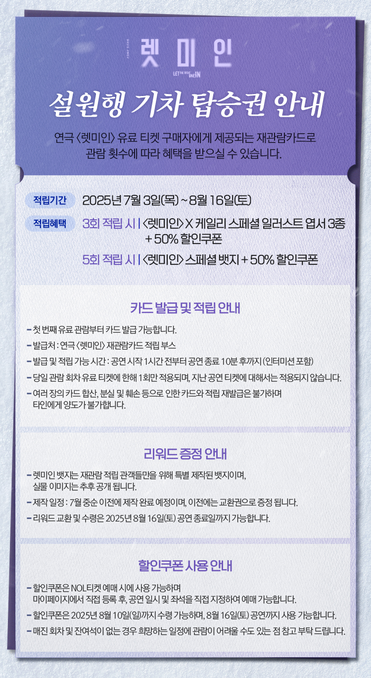 렛 미 인
LET THE RIGHT ONE IN
설원행 기차 탑승권 안내
연극 렛미인 유료 티켓 구매자에게 제공되는 재관람카드로 관람 횟수에 따라 혜택을 받으실 수 있습니다.
적립기간
2025년 7월 3일 목 ~ 8월 16일 토
적립혜택
3회 적립 시 렛미인 X 케일리 스페셜 일러스트 엽서 3종 + 50퍼센트 할인쿠폰
5회 적립 시 렛미인 스페셜 뱃지 + 50퍼센트 할인쿠폰
카드 발급 및 적립 안내
첫 번째 유료 관람부터 카드 발급 가능합니다.
발급처 연극 렛미인 재관람카드 적립 부스
발급 및 적립 가능 시간 공연 시작 1시간 전부터 공연 종료 10분 후까지 인터미션 포함
당일 관람 회차 유료 티켓에 한해 1회만 적용되며 지난 공연 티켓에 대해서는 적용되지 않습니다.
여러 장의 카드 합산, 분실 및 훼손 등으로 인한 카드와 적립 재발급은 불가하며 타인에게 양도가 불가합니다.
리워드 증정 안내
렛미인 뱃지는 재관람 적립 관객들만을 위해 특별 제작된 뱃지이며 실물 이미지는 추후 공개 됩니다.
제작 일정 7월 중순 이전에 제작 완료 예정이며 이전에는 교환권으로 증정됩니다.
리워드 교환 및 수령은 2025년 8월 16일 토 공연 종료일까지 가능합니다.
할인쿠폰 사용 안내
할인쿠폰은 NOL티켓 예매 시에 사용 가능하며 마이페이지에서 직접 등록 후 공연 일시 및 좌석을 직접 지정하여 예매가 가능합니다.
할인쿠폰은 2025년 8월 10일 일 까지 수령 가능하며 8월 16일 토 공연까지 사용 가능합니다.
매진 회차 및 잔여석이 없는 경우 희망하는 일정에 관람이 어려울 수도 있는 점 참고 부탁 드립니다.