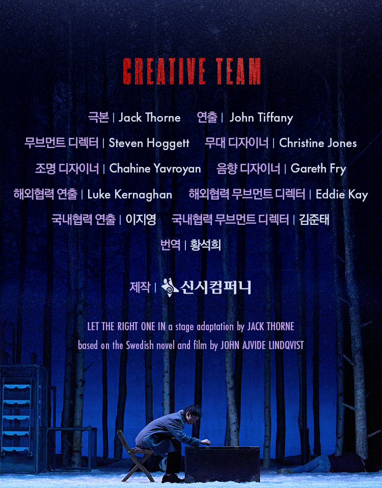 CREATIVE TEAM
극본 Jack Thorne
연출 John Tiffany
무브먼트 디렉터 Steven Hoggett
무대 디자이너 Christine Jones
조명 디자이너 Chahine Yavroyan
음향 디자이너 Gareth Fry
해외협력 연출 Luke Kernaghan
해외협력 무브먼트 디렉터 Eddie Kay
국내협력 연출 이지영
국내협력 무브먼트 디렉터 김준태
번역 황석희
제작 신시컴퍼니
LET THE RIGHT ONE IN a stage adaptation by JACK THORNE
based on the Swedish novel and film by JOHN AJVIDE LINDQVIST