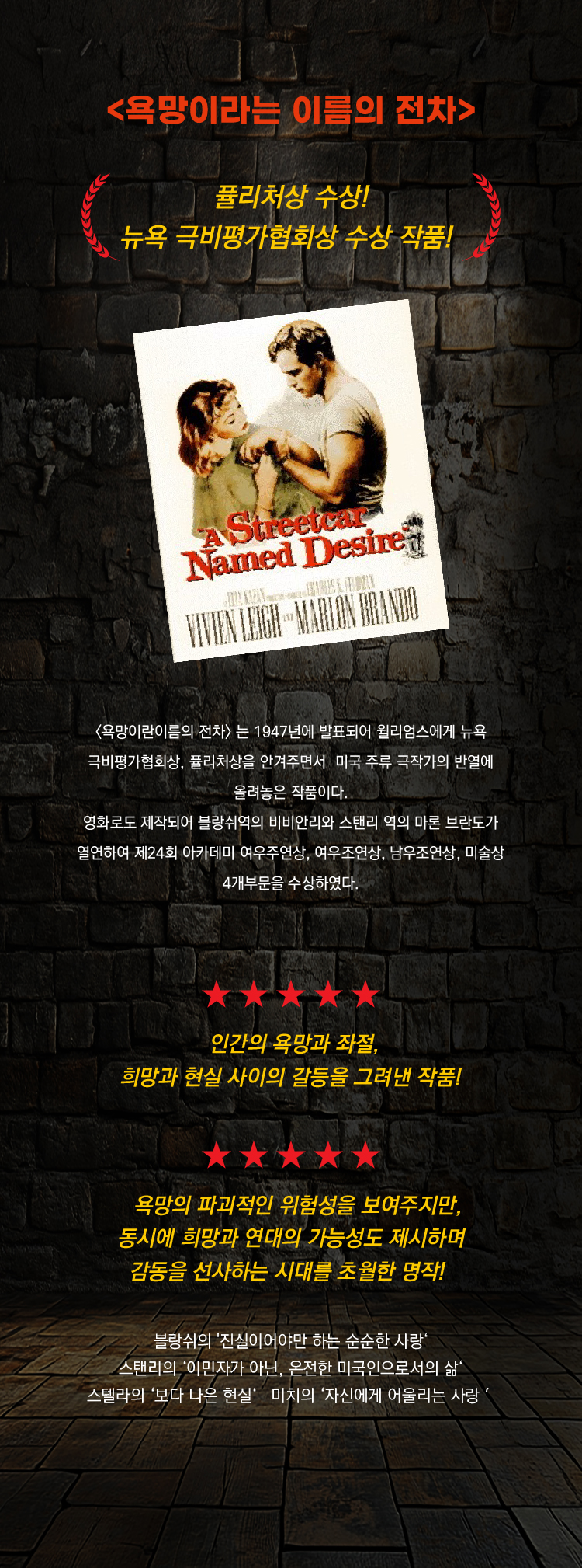 <욕망이라는 이름의 전차>

퓰리처상 수상
뉴욕 극비평가협회상 수상 작품

욕망이라는 이름의 전차 는 1947년에 발표되어 윌리엄스에게 뉴욕 극비평가협회상, 퓰리처상을 안겨주면서 미국 주류 극작가의 반열에 올려놓은 작품이다.
영화로도 제작되어 블랑쉬역의 비비안리와 스탠리 역의 마론 브란도가 열연하여 제24회 아카데미 여우주연상, 여우조연상, 남우조연상, 미술상 4개부문을 수상하였다.

★★★★★
인간의 욕망과 좌절, 희망과 현실 사이의 갈등을 그려낸 작품
★★★★★

욕망의 파괴적인 위험성을 보여주지만, 동시에 희망과 연대의 가능성도 제시하며 감동을 선사하는 시대를 초월한 명작

블랑쉬의 진실이어야만 하는 순순한 사랑
스탠리의 이민자가 아닌, 온전한 미국인으로서의 삶
스텔라의 보다 나은 현실
미치의 자신에게 어울리는 사랑