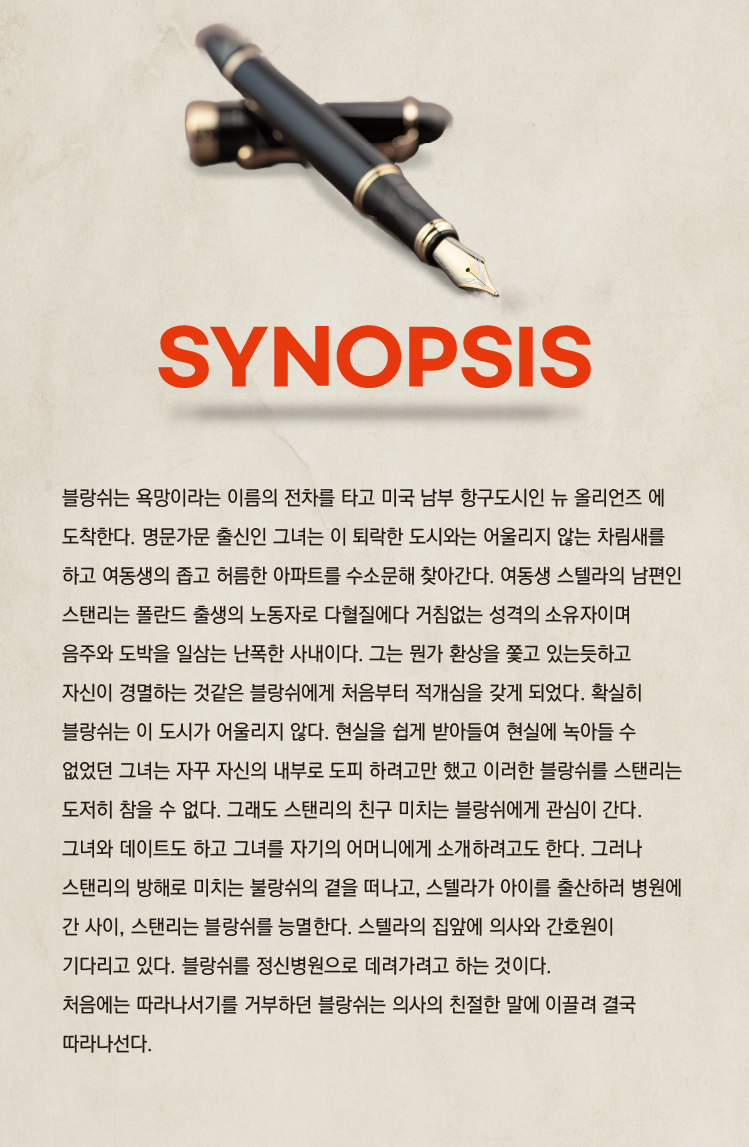 SYNOPSIS

블랑쉬는 욕망이라는 이름의 전차를 타고 미국 남부 항구도시인 뉴 올리언즈에 도착한다. 명문가문 출신인 그녀는 이 퇴락한 도시와는 어울리지 않는 차림새를 하고 여동생의 좁고 허름한 아파트를 수소문해 찾아간다. 여동생 스텔라의 남편인 스탠리는 폴란드 출생의 노동자로 다혈질에다 거침없는 성격의 소유자이며 음주와 도박을 일삼는 난폭한 사내이다. 그는 뭔가 환상을 쫓고 있는듯하고 자신이 경험하는 것같은 불랑쉬에게 처음부터 적개심을 갖게 되었다. 확실히 블랑쉬는 이 도시에 어울리지 않는다. 현실을 쉽게 받아들여 현실에 녹아들 수 없었던 그녀는 자꾸 자신의 내부로 도피하려고만 했고 이러한 블랑쉬를 스탠리는 도저히 참을 수 없다. 그래도 스탠리의 친구 미치는 블랑쉬에게 관심이 간다. 그녀와 데이트도 하고 그녀를 자기의 어머니에게 소개하려고도 한다. 그러나 스탠리의 방해로 미치는 블랑쉬의 결을 떠나고, 스텔라가 아이를 출산하러 병원에 간 사이, 스탠리는 블랑쉬를 능멸한다. 스텔라의 집앞에 의사와 간호원이 기다리고 있다. 블랑쉬를 정신병원으로 데려가려고 하는 것이다. 처음에는 따라나서기를 거부하던 블랑쉬는 의사의 친절한 말에 이끌려 결국 따라나선다.