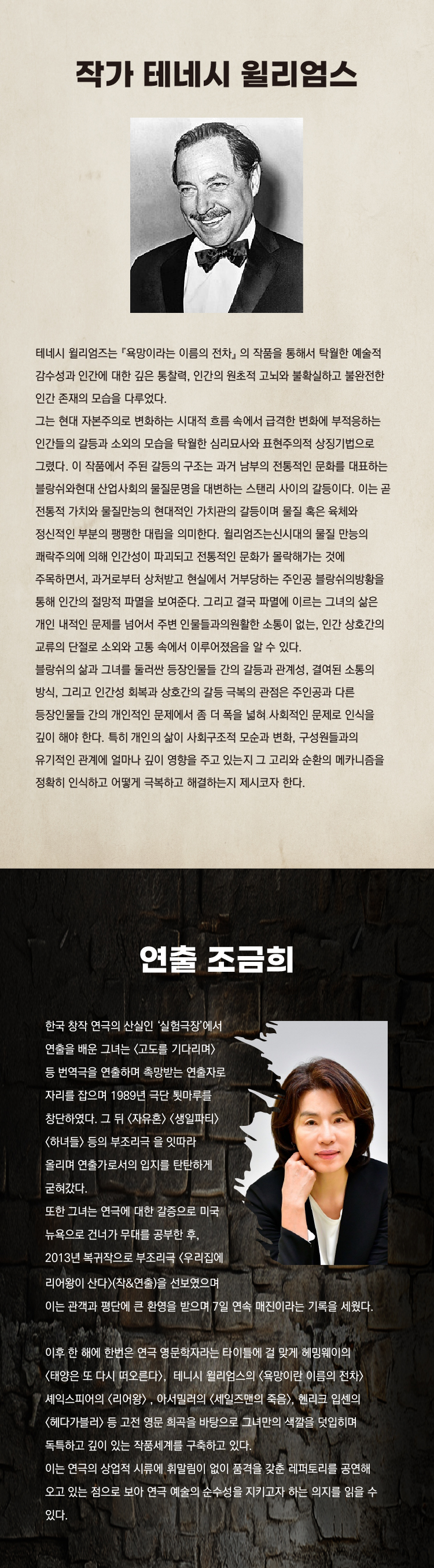 작가 테네시 윌리엄스

테네시 윌리엄스는 「욕망이라는 이름의 전차」의 작품을 통해서 탁월한 예술적 감수성과 인간에 대한 깊은 통찰력, 인간의 원초적 고뇌와 불확실하고 불완전한 인간 존재의 모습을 다루었다.

그는 현대 자본주의로 변화하는 시대적 흐름 속에서 급격한 변화에 부적응하는 인간들의 갈등과 소외의 모습을 탁월한 심리묘사와 표현주의적 상징기법으로 그렸다. 이 작품에서 주된 갈등의 구조는 과거 남부의 전통적인 문화를 대표하는 블랑쉬와 상업화된 현대적 물질문명을 대표하는 스탠리의 갈등이다. 이는 곧 전통적 가치와 물질만능의 현대적인 가치관의 갈등이며 물질 문명의 육체와 정신적인 부분의 팽팽한 대립을 의미한다. 윌리엄스는 시대의 물질 만능의 쾌락주의에 의해 인간성이 파괴되고 전통적인 문화가 몰락해가는 것에 주목하였으며, 과도한 상처받고 현실에서 거부당하는 주인공 블랑쉬의 방황을 통해 인간의 고통스런 내면세계를 표현하였다. 그리고 결국 파멸에 이르는 그녀의 삶은 개인 내적인 문제를 넘어서 주변 인물들과의 관계와 소통이 없는, 인간 상호간의 교류와 단절로 소외의 모습이 그들 속에서 이루어졌음을 알 수 있다.

블랑쉬의 삶과 그녀를 둘러싼 등장인물들 간의 갈등과 관계성, 경연된 소통의 방식, 그리고 인간의 회복과 화합과 상호간의 갈등 극복의 관점은 주인공과 다른 등장인물들의 관계와 대립에서 좀 더 극적으로 변해 사회적인 문제로 인식을 확산시키는 장치로 작용하였다. 인간의 내적 고뇌와 고뇌, 구성원들의 유기적인 관계 속에서 발생되는 갈등과 부적응은 시대적인 배경과 사회적 맥락을 중첩하여 단서로 이용해 극적이고 해학적으로 제시되고 있다.

연출 조금희

한국 창작 연극의 산실인 ‘실험극장’에서 연출을 배운 그녀는 「고도를 기다리며」 등 번역극을 연출하며 촉망받는 연출자로 자리를 잡으며 1989년 극단 뒷마루를 창단하였다. 그 뒤 「자유혼」 「생일파티」 「하녀들」 등의 부조리극을 잇따라 올리며 연출가로서의 입지를 탄탄히 굳혔다.

또한 그녀는 연극에 대한 갈증으로 미국 뉴욕으로 건너가 무대를 공부한 후, 2013년 복귀작으로 부조리극 「우리집에 리어왕이 산다」(작&연출)를 선보였으며 이는 관객과 평단에 큰 환호를 받으며 7일 연속 매진이라는 기록을 세웠다.

이후 한 해에 한편은 연극 명문학자라는 타이틀에 걸 맞게 헤밍웨이의 「태양은 또 다시 떠오른다」, 테네시 윌리엄스의 「욕망이라는 이름의 전차」, 셰익스피어의 「리어왕」, 아서밀러의 「세일즈맨의 죽음」, 헨리크 입센의 「헤다 가블러」 등 고전을 희곡을 바탕으로 그녀만의 색깔을 덧입히며 독특하고 깊이 있는 진중한 세계를 구축하고 있다.

이는 연극의 상업적 세계에 휘말림 없이 품격을 갖춘 레퍼토리를 공연해 오고 있는 점으로 보아 연극 예술의 순수성을 지키고자 하는 의지를 읽을 수 있다.