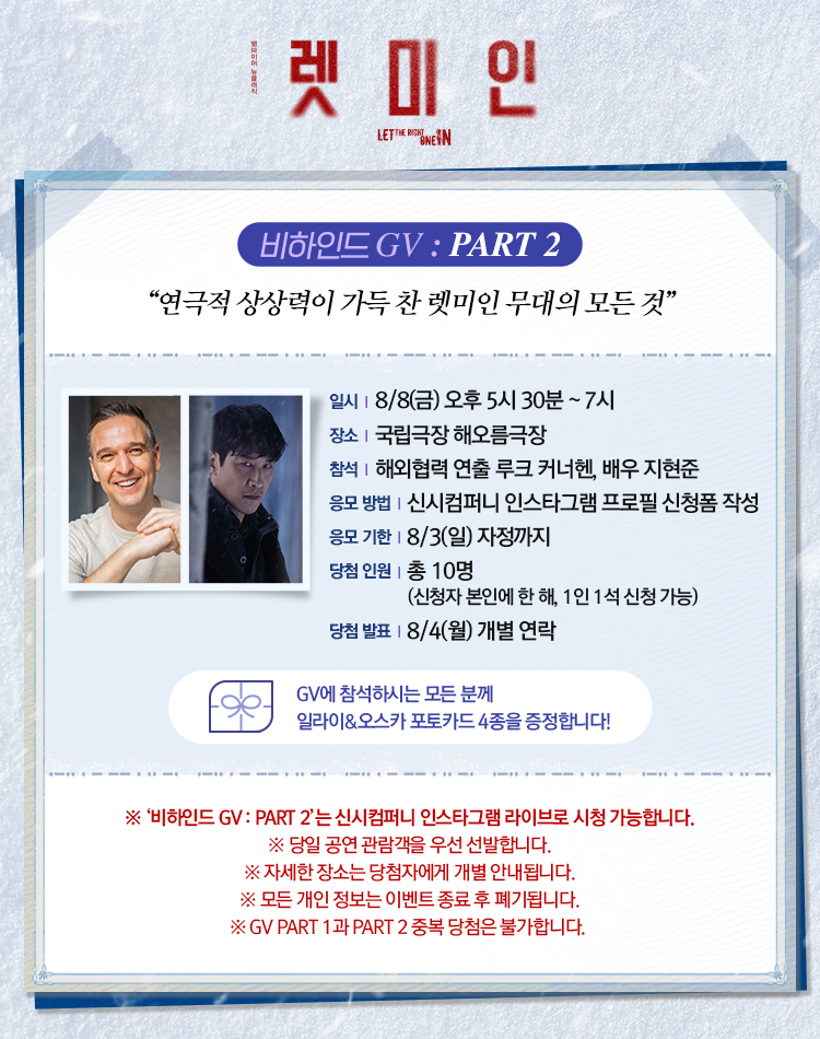 렛 미 인
LET THE RIGHT ONE IN
비하인드 GV PART 2
연극적 상상력이 가득 찬 렛미인 무대의 모든 것
일시 8월 8일 금 오후 5시 30분 ~ 7시
장소 국립극장 해오름극장
참석 해외협력 연출 루크 커너헌 배우 지현준
응모 방법 신시컴퍼니 인스타그램 프로필 신청폼 작성
응모 기한 8월 3일 일 자정까지
당첨 인원 총 10명 신청자 본인에 한 해 1인 1석 신청 가능
당첨 발표 8월 4일 월 개별 연락
GV에 참석하시는 모든 분께 일라이 오스카 포토카드 4종을 증정합니다.
비하인드 GV PART 2는 신시컴퍼니 인스타그램 라이브로 시청 가능합니다.
당일 공연 관람객을 우선 선발합니다.
자세한 장소는 당첨자에게 개별 안내됩니다.
모든 개인 정보는 이벤트 종료 후 폐기됩니다.
GV PART 1과 PART 2 중복 당첨은 불가합니다.