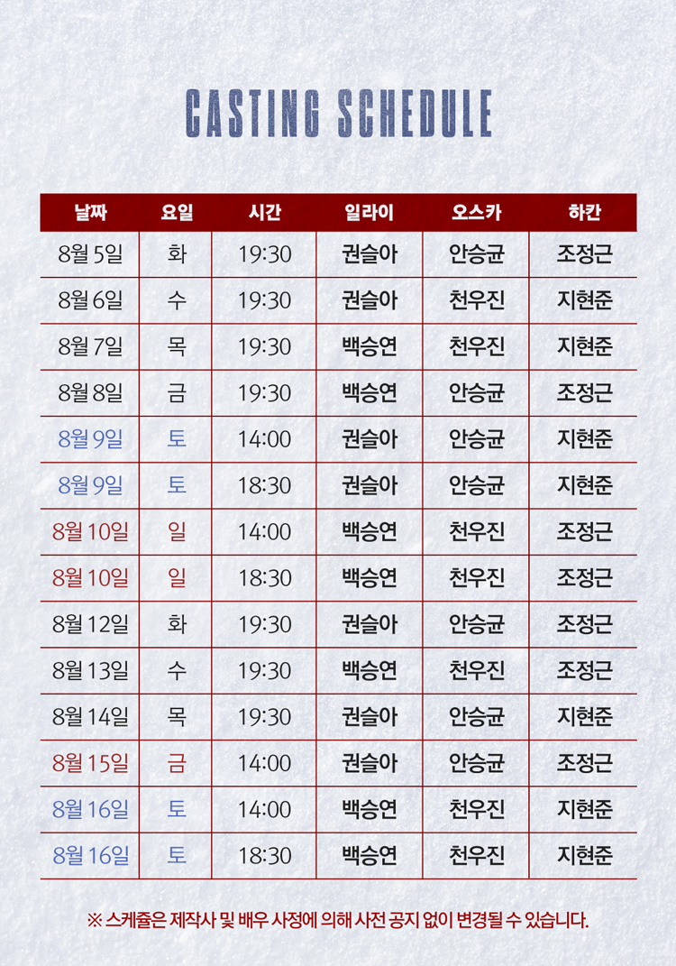 CASTING SCHEDULE
날짜 요일 시간 일라이 오스카 하칸
8월 5일 화 19:30 권솔아 안승균 조정근
8월 6일 수 19:30 권솔아 천우진 지현준
8월 7일 목 19:30 백승연 천우진 지현준
8월 8일 금 19:30 백승연 안승균 조정근
8월 9일 토 14:00 권솔아 안승균 지현준
8월 9일 토 18:30 권솔아 안승균 지현준
8월 10일 일 14:00 백승연 천우진 조정근
8월 10일 일 18:30 백승연 천우진 조정근
8월 12일 화 19:30 권솔아 안승균 조정근
8월 13일 수 19:30 백승연 천우진 조정근
8월 14일 목 19:30 권솔아 안승균 지현준
8월 15일 금 14:00 권솔아 안승균 조정근
8월 16일 토 14:00 백승연 천우진 지현준
8월 16일 토 18:30 백승연 천우진 지현준
스케줄은 제작사 및 배우 사정에 의해 사전 공지 없이 변경될 수 있습니다.