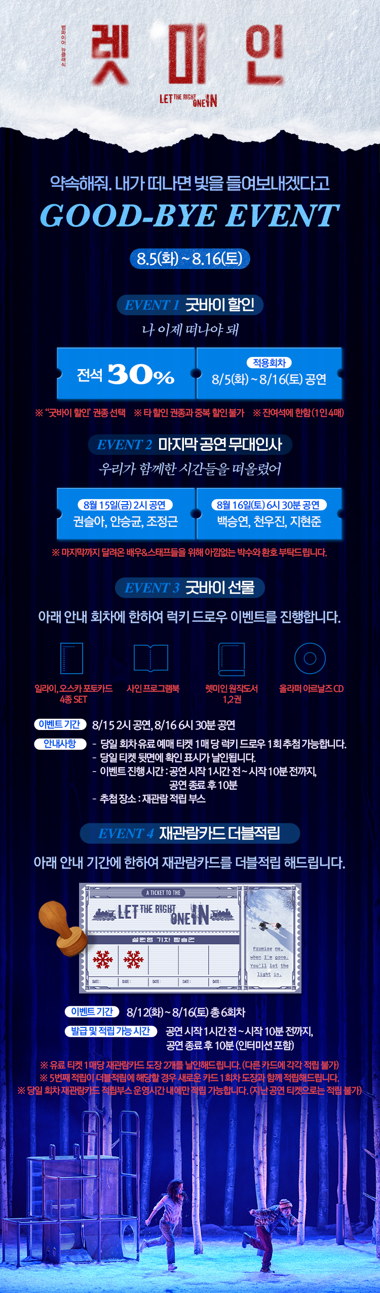 렛 미 인
LET THE RIGHT ONE IN
약속해줘. 내가 떠나면 빛을 들여보내겠다고
GOOD-BYE EVENT
8월 5일 화 ~ 8월 16일 토
EVENT 1 굿바이 할인
나 이제 떠나야 돼
전석 30퍼센트
적용회차 8월 5일 화 ~ 8월 16일 토 공연
굿바이 할인 관종 선택, 타 할인 관종과 중복 할인 불가, 전 연령에 한함 1인 4매
EVENT 2 마지막 공연 무대인사
우리가 함께한 시간들을 떠올렸어
8월 15일 금 2시 공연 권솔아 안승균 조정근
8월 16일 토 6시 30분 공연 백승연 천우진 지현준
마지막까지 달려온 배우와 스태프들을 위해 아낌없는 박수와 환호 부탁드립니다.
EVENT 3 굿바이 선물
아래 안내 회차에 한하여 럭키 드로우 이벤트를 진행합니다.
일라이 오스카 포토카드 4종 SET
사인 프로그램북
렛미인 원작도서 1 2권
올라퍼 아르나즈 CD
이벤트 기간 8월 15일 2시 공연, 8월 16일 6시 30분 공연
안내사항
당일 회차 유료 예매 티켓 1매 당 럭키 드로우 1회 추첨 가능
당일 티켓 뒷면에 확인 표사가 날인됩니다
이벤트 진행 시간 공연 시작 1시간 전 ~ 시작 10분 전까지, 공연 종료 후 10분
추첨 장소 재관람 적립 부스
EVENT 4 재관람카드 더블적립
아래 안내 기간에 한하여 재관람카드를 더블적립 해드립니다.
이벤트 기간 8월 12일 화 ~ 8월 16일 토 총 6회차
발급 및 적립 가능 시간 공연 시작 1시간 전 ~ 시작 10분 전까지, 공연 종료 후 10분 인터미션 포함
유료 티켓 1매당 재관람카드 도장 2개를 날인해드립니다. 다른 카드에 각각 적립 불가
5번째 적립이 더블적립에 해당할 경우 새로운 카드 1회차 도장과 함께 적립해드립니다.
당일 회차 재관람카드 적립부스 운영시간 내에만 적립 가능합니다. 지난 공연 티켓으로는 적립 불가
