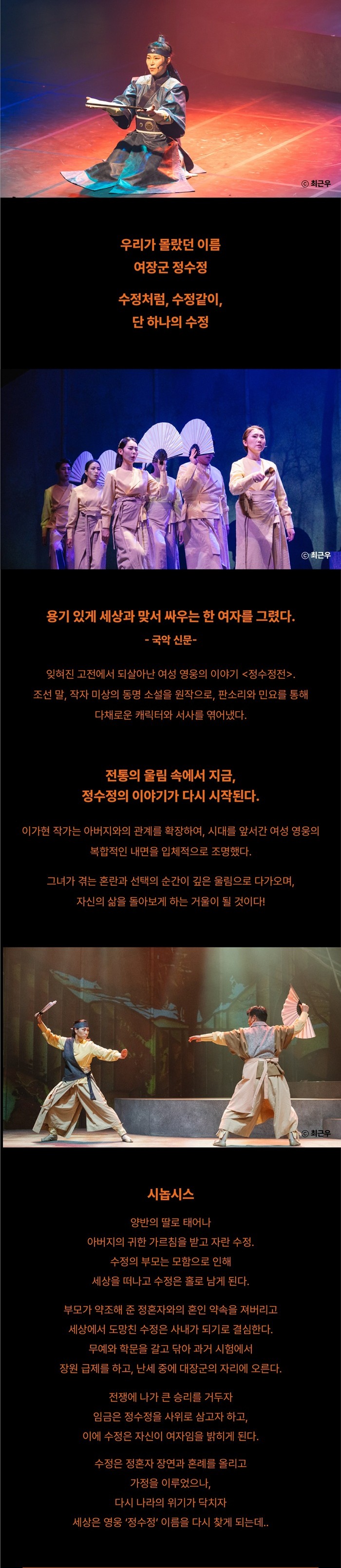 우리가 몰랐던 이름  
여장군 정수정  

수정처럼, 수정같이,  
단 하나의 수정  

용기 있게 세상과 맞서 싸우는 한 여자를 그렸다.  
- 국악 신문 -  

잊혀진 고전에서 되살아난 여성 영웅의 이야기 <정수정전>.  
조선 말, 작자 미상의 통속 소설을 원작으로, 판소리와 민요를 통해  
다채로운 캐릭터와 서사를 엮어냈다.  

전통의 울림 속에서 지금,  
정수정의 이야기가 다시 시작된다.  

이가현 작가는 아버지와의 관계를 확장하여, 시대를 앞서간 여성 영웅의  
복합적인 내면을 입체적으로 조명했다.  

그녀가 겪는 혼란과 선택의 순간이 깊은 울림으로 다가오며,  
자신의 삶을 돌아보게 하는 거울이 될 것이다!  

시놉시스  

양반의 딸로 태어나  
아버지의 귀한 가르침을 받고 자란 수정.  
수정의 부모는 모함으로 인해  
세상을 떠나고 수정은 홀로 남게 된다.  

부모가 약조해 준 정혼자와의 혼인 약속을 저버리고  
세상에서 도망친 수정은 사내가 되기로 결심한다.  

무예와 학문을 깊고 닦아 과거 시험에서  
장원 급제를 하고, 난세 중에 여진족과 전쟁이 일어난다.  

전쟁에 나가 큰 승리를 거두고  
임금은 정수정을 사위로 삼고자 하고,  
이에 수정은 자신의 여자인을 밝히게 된다.  

수정은 장문복 장군과 혼례를 올리고  
가정을 이루었으나,  
다시 나라의 위기가 닥치자  
세상을 영웅 ‘정수정’ 이름을 다시 찾게 되는데..
