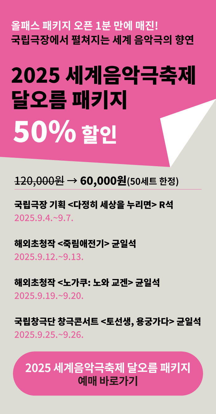 올패스 패키지 오픈 1분 만에 매진  
국립극장에서 펼쳐지는 세계 음악극의 향연  

2025 세계음악극축제 달오름 패키지  
50% 할인  

120,000원 → 60,000원 (50세트 한정)  

국립극장 기획 <다정히 세상을 누리면> R석  
2025.9.4.~9.7.  

해외초청작 <죽림애전기> 균일석  
2025.9.12.~9.13.  

해외초청작 <노가쿠 노와 교겐> 균일석  
2025.9.19.~9.20.  

국립창극단 창극콘서트 <토선생 용궁가다> 균일석  
2025.9.25.~9.26.  

2025 세계음악극축제 달오름 패키지 예매 바로가기
