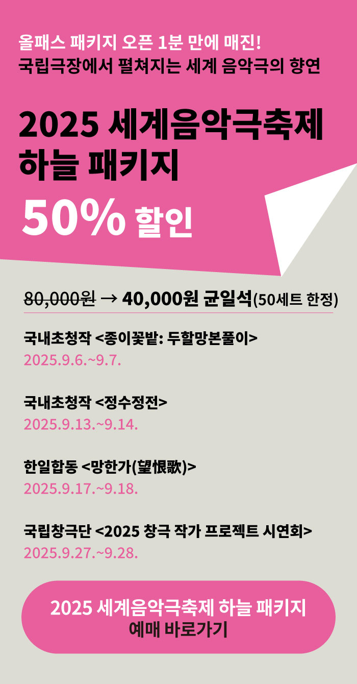 올패스 패키지 오픈 1분 만에 매진!  
국립극장에서 펼쳐지는 세계 음악극의 향연  

2025 세계음악극축제 달오름 패키지  
50% 할인  

120,000원 → 60,000원 (50세트 한정)  

국립극장 기획 <다정히 세상을 누리면> R석  
2025.9.4.~9.7.  

해외초청작 <죽림애전기> 균일석  
2025.9.12.~9.13.  

해외초청작 <노가쿠: 노와 교겐> 균일석  
2025.9.19.~9.20.  

국립창극단 창극콘서트 <토선생, 용궁가다> 균일석  
2025.9.25.~9.26.  

2025 세계음악극축제 달오름 패키지 예매 바로가기

