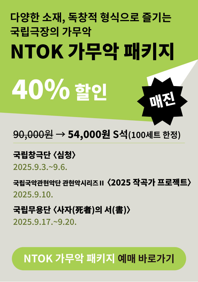 다양한 소재, 독창적 형식으로 즐기는 국립극장의 가무악  
NTOK 가무악 패키지  

40% 할인  

매진  

90,000원 → 54,000원 S석 (100세트 한정)  

국립창극단 심청  
2025.9.3.~9.6.  

국립국악관현악단 관현악시리즈 II 2025 작곡가 프로젝트  
2025.9.10.  

국립무용단 사자의 서  
2025.9.17.~9.20.  

NTOK 가무악 패키지 예매 바로가기
