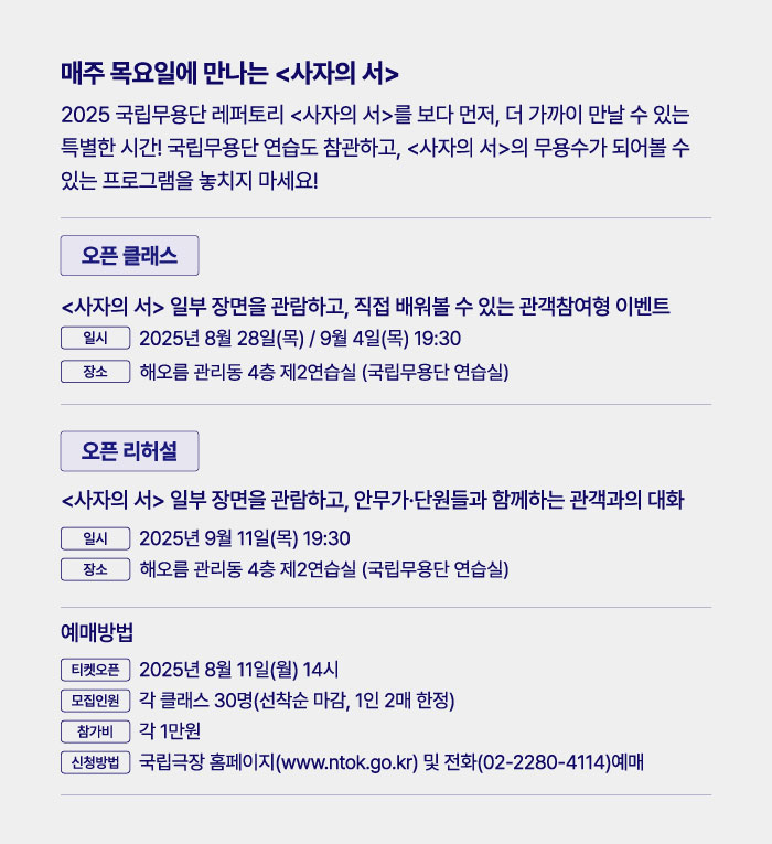 매주 목요일에 만나는 <사자의 서>  

2025 국립무용단 레퍼토리 <사자의 서>를 보다 먼저, 더 가까이 만날 수 있는 특별한 시간! 국립무용단 연습도 참관하고, <사자의 서>의 무용수가 되어볼 수 있는 프로그램을 놓치지 마세요!  

오픈 클래스  
<사자의 서> 일부 장면을 관람하고, 직접 배워볼 수 있는 관객참여형 이벤트  
일시 2025년 8월 28일 목 / 9월 4일 목 19:30  
장소 해오름 관리동 4층 제2연습실 국립무용단 연습실  

오픈 리허설  
<사자의 서> 일부 장면을 관람하고, 안무가 단원들과 함께하는 관객과의 대화  
일시 2025년 9월 11일 목 19:30  
장소 해오름 관리동 4층 제2연습실 국립무용단 연습실  

예매방법  
티켓오픈 2025년 8월 11일 월 14시  
모집인원 각 클래스 30명 선착순 마감 1인 2매 한정  
참가비 각 1만원  
신청방법 국립극장 홈페이지 www.ntok.go.kr 및 전화 02-2280-4114 예매
