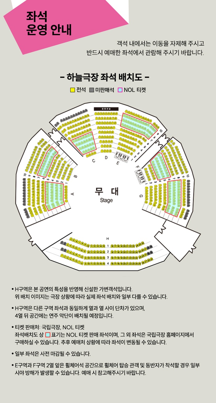 하늘극장 좌석 배치도
좌석 운영 안내
객석 내에서는 이동을 자제해 주시고 반드시 예매한 좌석에서 관람해 주시기 바랍니다.

하늘극장 좌석 배치도 -
전석 미판매석 NOL 티켓

H구역은 본 공연의 특성을 반영해 신설한 가변 객석입니다.

H구역은 다른 구역 좌석과 동일하게 열과 열 사이 단차가 있을 수 있으며, 4열 앞 공간에는 연주 악단이 배치될 예정입니다.

티켓 판매처: 국립극장, NOL 티켓

좌석배치도 상 표기는 NOL 티켓 판매 좌석이며, 그 외 좌석은 국립극장 홈페이지에서 구매하실 수 있습니다.

일부 좌석은 사전 마감될 수 있습니다.

E구역과 F구역 2열 앞은 휠체어석 공간으로 휠체어 탑승 관객 및 동반자가 착석할 경우 일부 시야 방해가 발생할 수 있으니 예매 시 참고해 주시기 바랍니다.